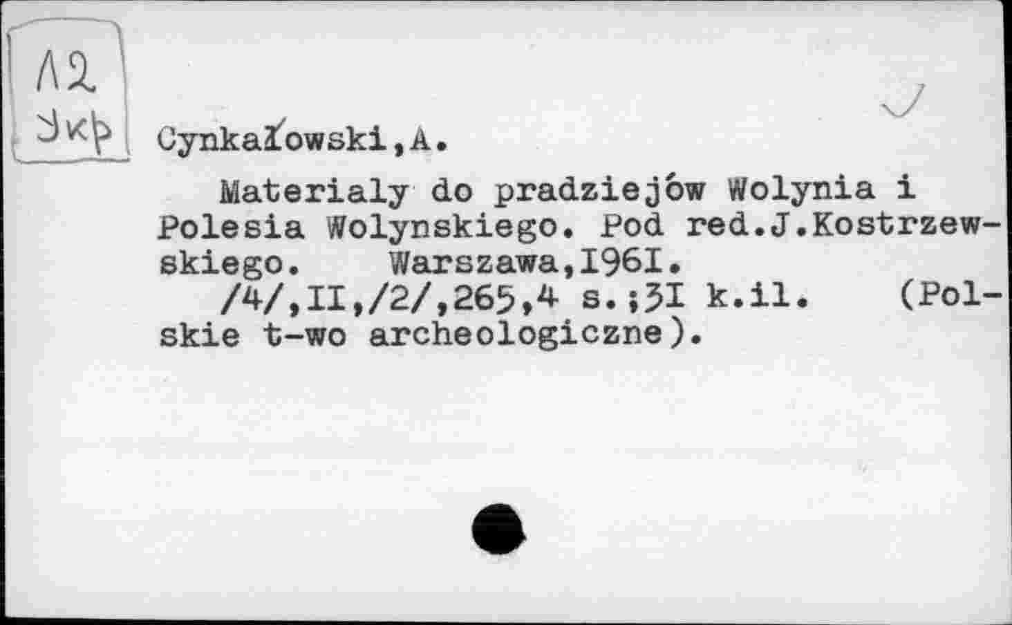 ﻿и
Cynka3fowski,A.
Materialy do pradziejôw Wolynia і Polesia Wolynskiego. Pod red.J.Kostrzew-skiego. Warszawa,1961.
/4/,II,/2/,265,4 s.îSI k.U. (Pol-skie t-wo archeologiczne).